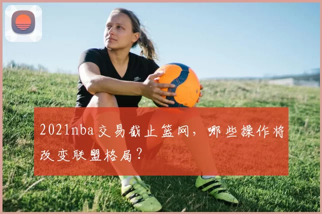 2021nba交易截止篮网，哪些操作将改变联盟格局？