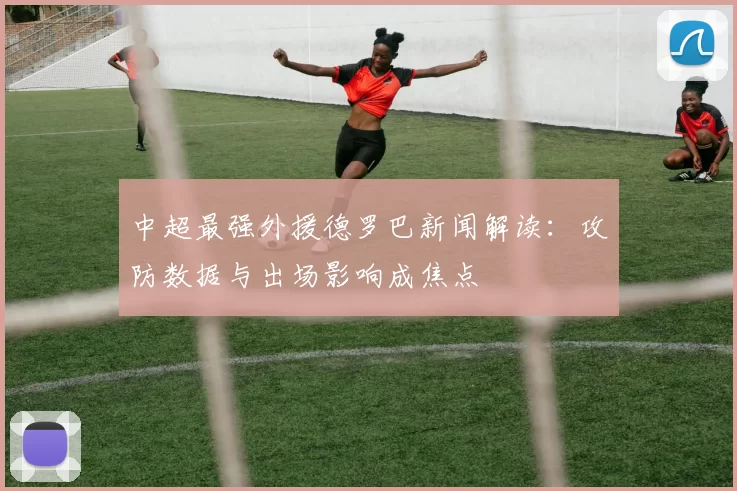 中超最强外援德罗巴新闻解读:攻防数据与出场影响成焦点