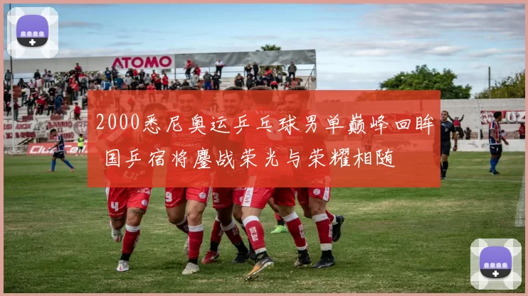 2000悉尼奥运乒乓球男单巅峰回眸 国乒宿将鏖战荣光与荣耀相随