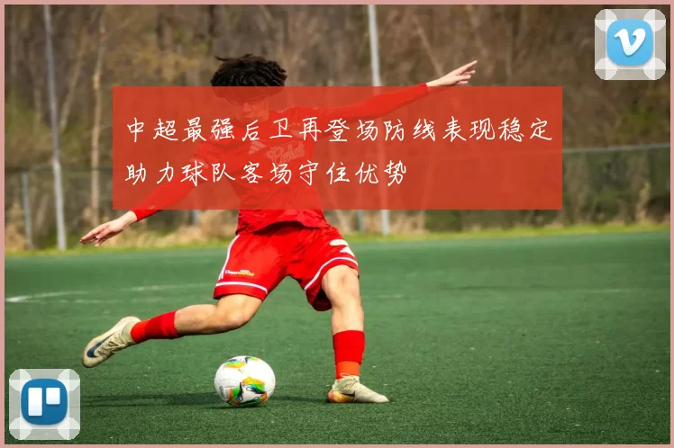 中超最强后卫再登场防线表现稳定助力球队客场守住优势